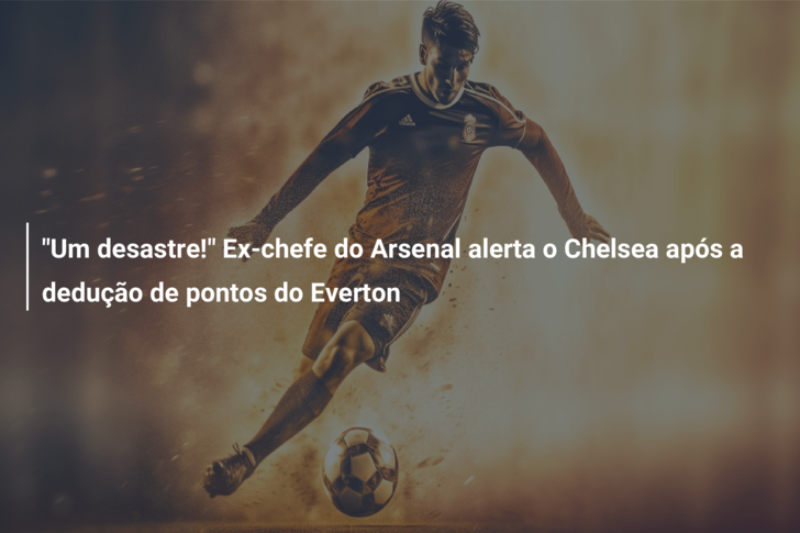 “Um desastre!” Ex-chefe do Arsenal alerta o Chelsea após a dedução de pontos do Everton