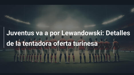 Juventus va a por Lewandowski: Detalles de la tentadora oferta turinesa