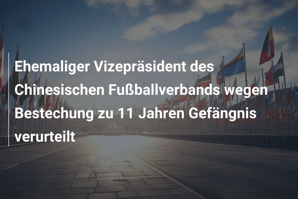 Ehemaliger Vizepräsident des Chinesischen Fußballverbands wegen Bestechung zu 11 Jahren Gefängnis verurteilt