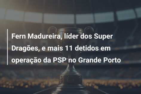 Fern Madureira, líder dos Super Dragões, e mais 11 detidos em operação da PSP no Grande Porto