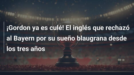 ¡Gordon ya es culé! El inglés que rechazó al Bayern por su sueño blaugrana desde los tres años