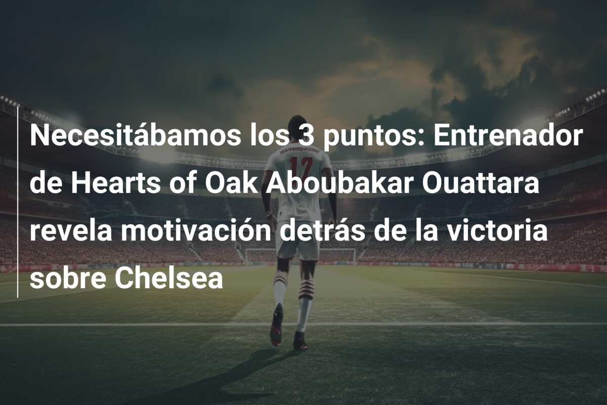 Necesitábamos los 3 puntos: Entrenador de Hearts of Oak Aboubakar Ouattara revela motivación detrás de la victoria sobre Chelsea