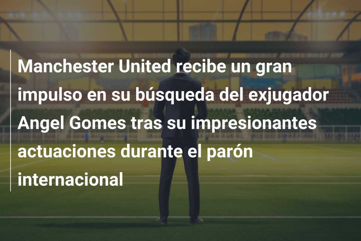 Manchester United recibe un gran impulso en su búsqueda del exjugador Angel Gomes tras su impresionantes actuaciones durante el parón internacional