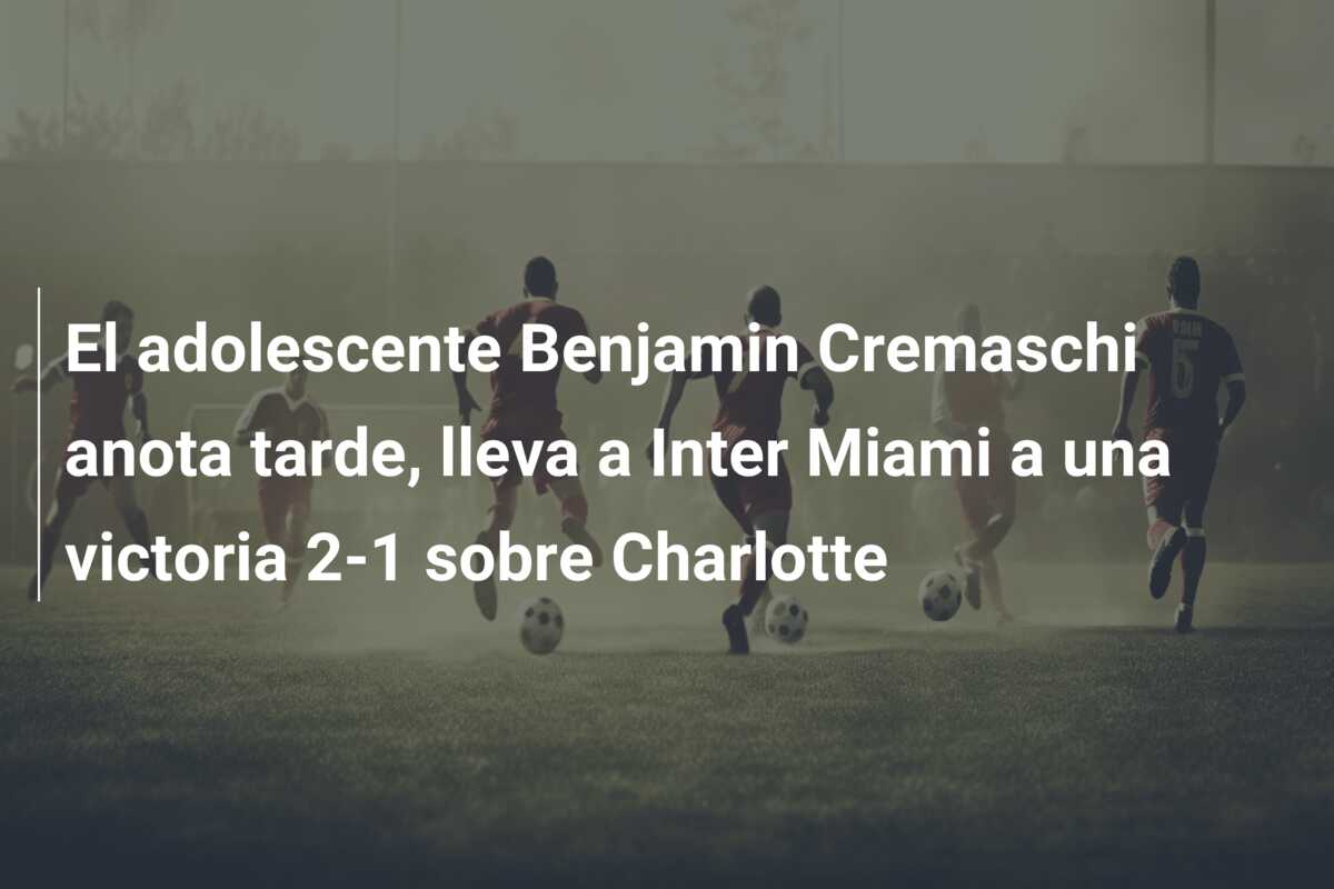 El adolescente Benjamin Cremaschi anota tarde, lleva a Inter Miami a una victoria 2-1 sobre Charlotte