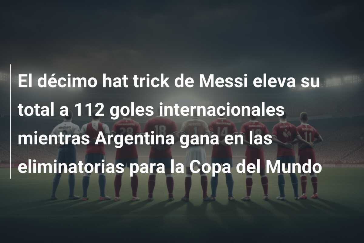 El décimo hat trick de Messi eleva su total a 112 goles internacionales mientras Argentina gana en las eliminatorias para la Copa del Mundo