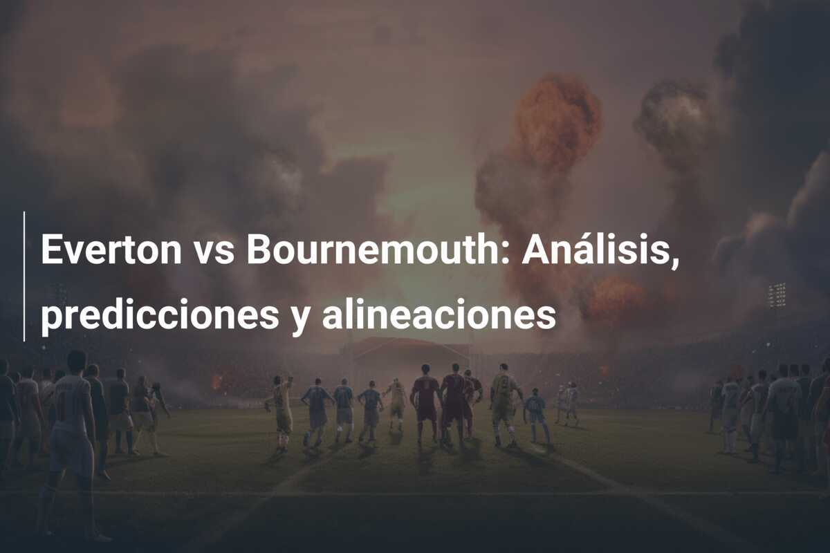 Everton vs Bournemouth: Análisis, predicciones y alineaciones
