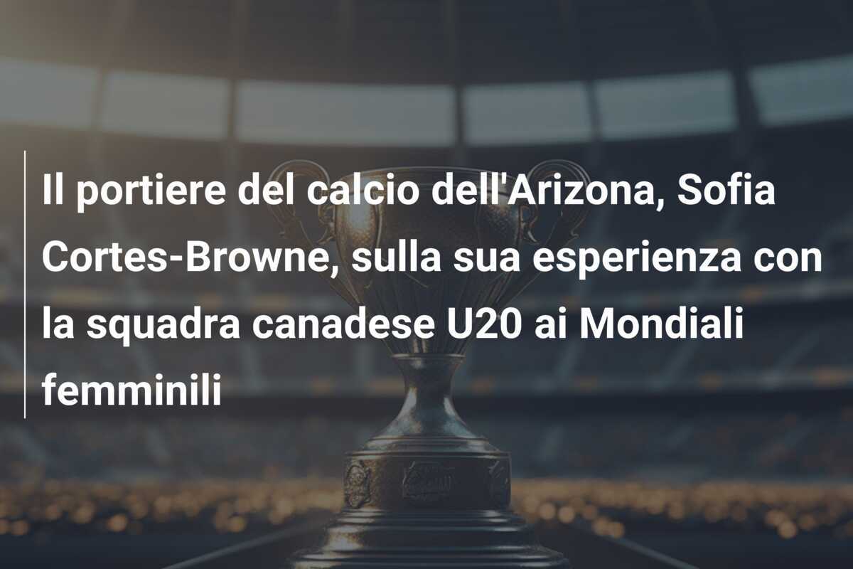 Il portiere del calcio dell'Arizona, Sofia Cortes-Browne, sulla sua esperienza con la squadra canadese U20 ai Mondiali femminili