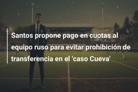 Santos propone pago en cuotas al equipo ruso para evitar prohibición de transferencia en el ‘caso Cueva’