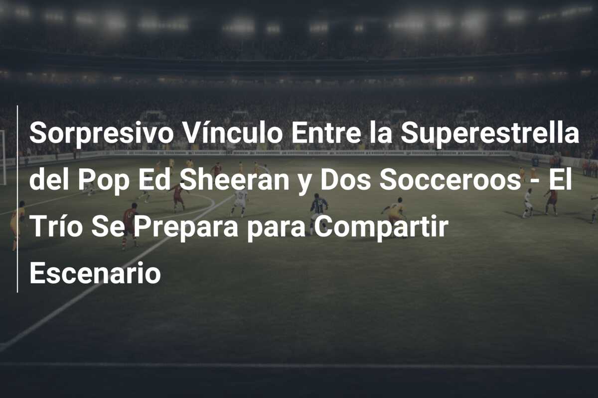 Sorpresivo Vínculo Entre la Superestrella del Pop Ed Sheeran y Dos Socceroos – El Trío Se Prepara para Compartir Escenario