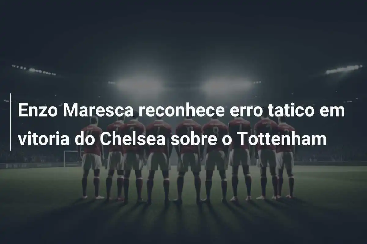 Enzo Maresca reconhece erro tatico em vitoria do Chelsea sobre o Tottenham