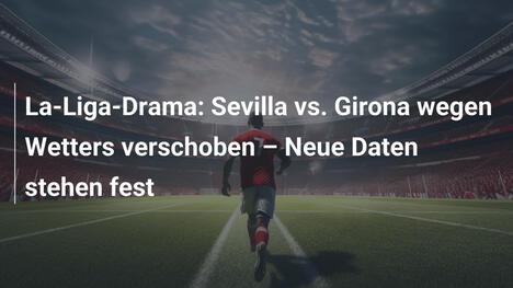 La-Liga-Drama: Sevilla vs. Girona wegen Wetters verschoben – Neue Daten stehen fest