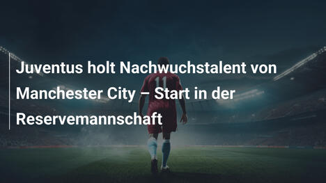 Juventus holt Nachwuchstalent von Manchester City – Start in der Reservemannschaft