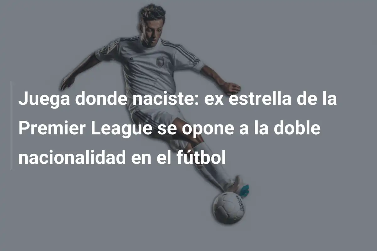 Juega donde naciste: ex estrella de la Premier League se opone a la doble nacionalidad en el fútbol