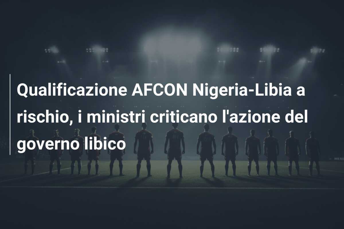 Qualificazione AFCON Nigeria-Libia a rischio, i ministri criticano l'azione del governo libico