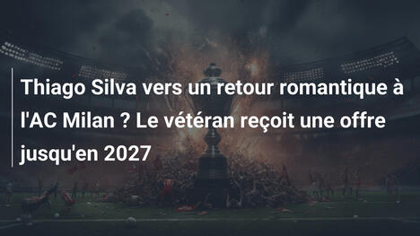 Thiago Silva vers un retour romantique à l'AC Milan ? Le vétéran reçoit une offre jusqu'en 2027