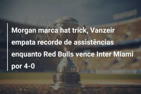 Morgan marca hat trick, Vanzeir empata recorde de assistências enquanto Red Bulls vence Inter Miami por 4-0