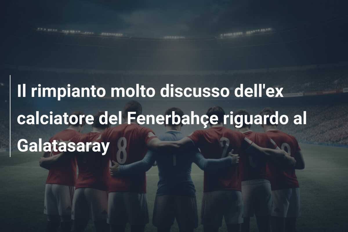 Il rimpianto molto discusso dell'ex calciatore del Fenerbahçe riguardo al Galatasaray