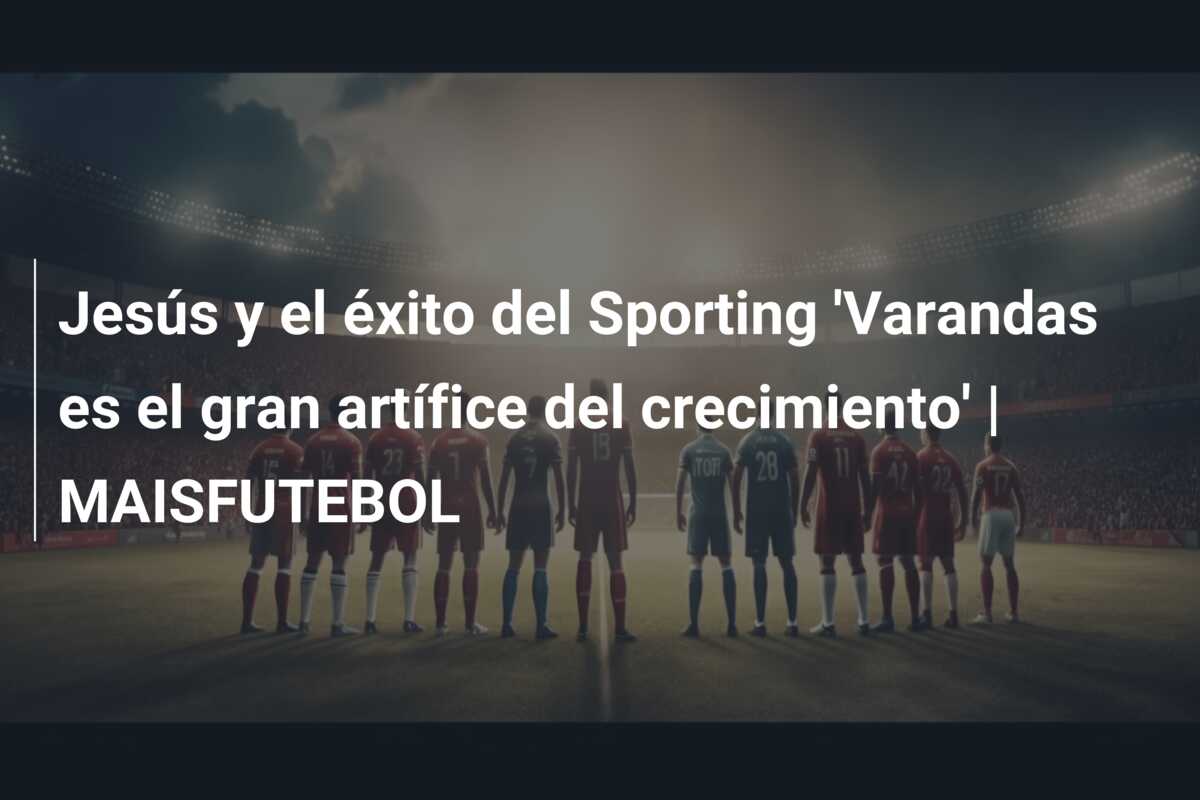 Jesús y el éxito del Sporting ‘Varandas es el gran artífice del crecimiento’ | MAISFUTEBOL