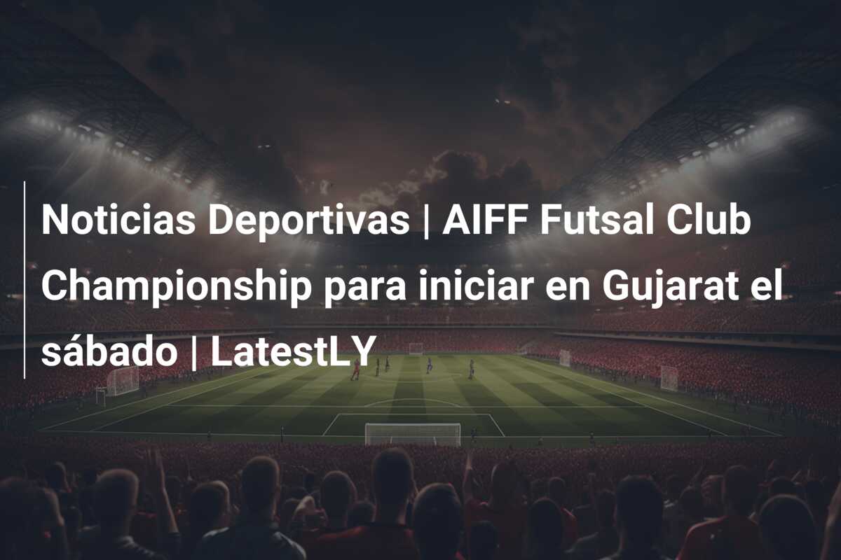 Noticias Deportivas | AIFF Futsal Club Championship para iniciar en Gujarat el sábado | LatestLY
