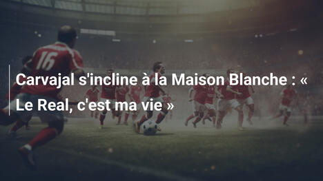 Carvajal s'incline à la Maison Blanche : " Le Real, c'est ma vie "