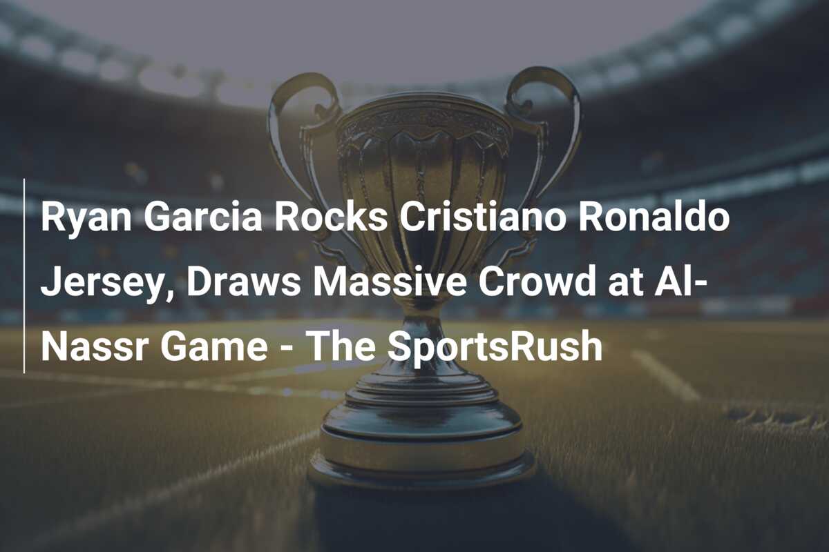 Ryan Garcia Rocks Cristiano Ronaldo Jersey, Draws Massive Crowd at Al-Nassr Game – The SportsRush