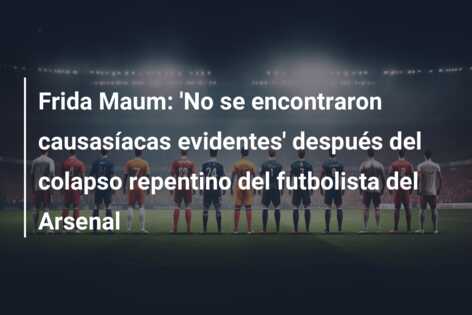 Frida Maum: ‘No se encontraron causasíacas evidentes’ después del colapso repentino del futbolista del Arsenal