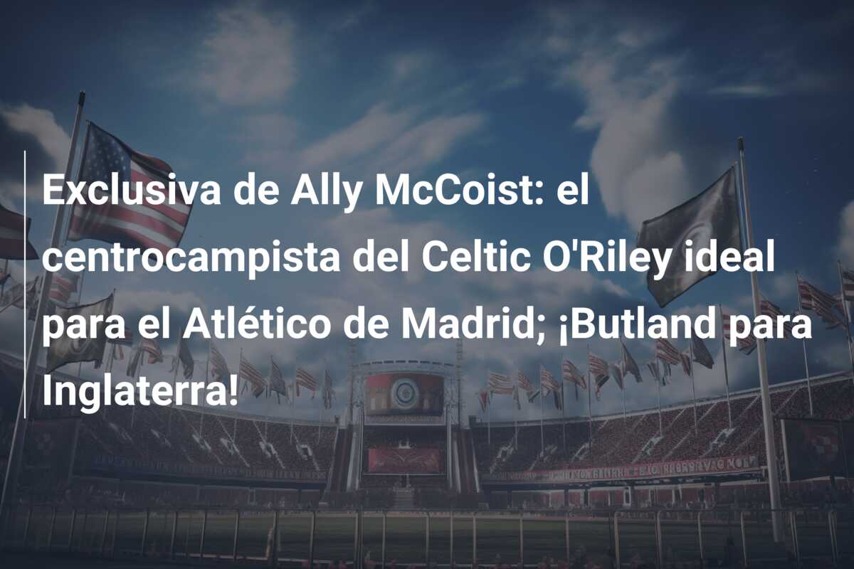 Exclusiva de Ally McCoist: el centrocampista del Celtic O’Riley ideal para el Atlético de Madrid; ¡Butland para Inglaterra!
