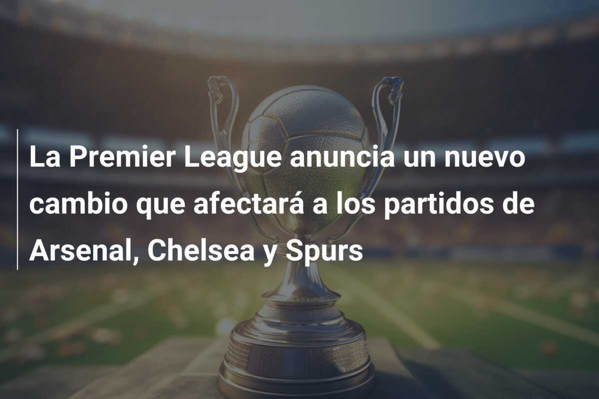 La Premier League anuncia un nuevo cambio que afectará a los partidos de Arsenal, Chelsea y Spurs