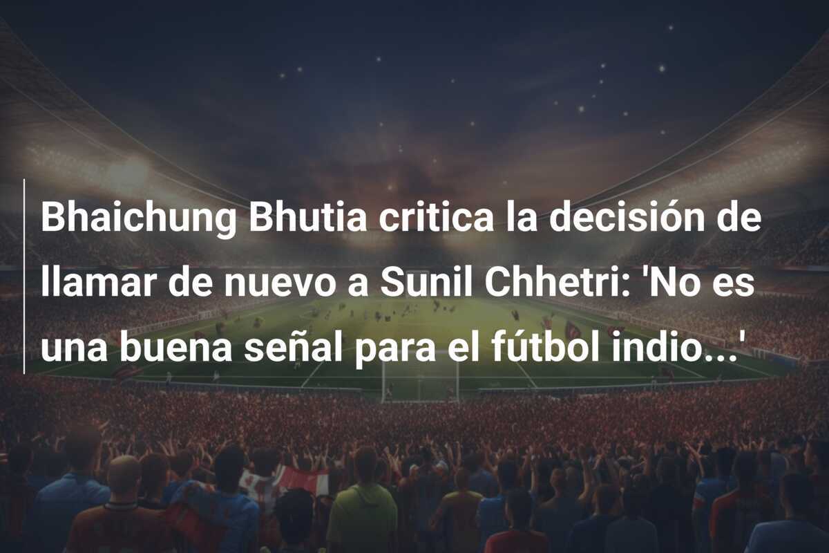 Bhaichung Bhutia critica la decisión de llamar de nuevo a Sunil Chhetri: 'No es una buena señal para el fútbol indio...'