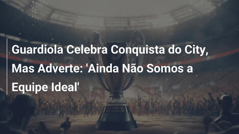 Guardiola Celebra Conquista do City, Mas Adverte: 'Ainda Não Somos a Equipe Ideal'