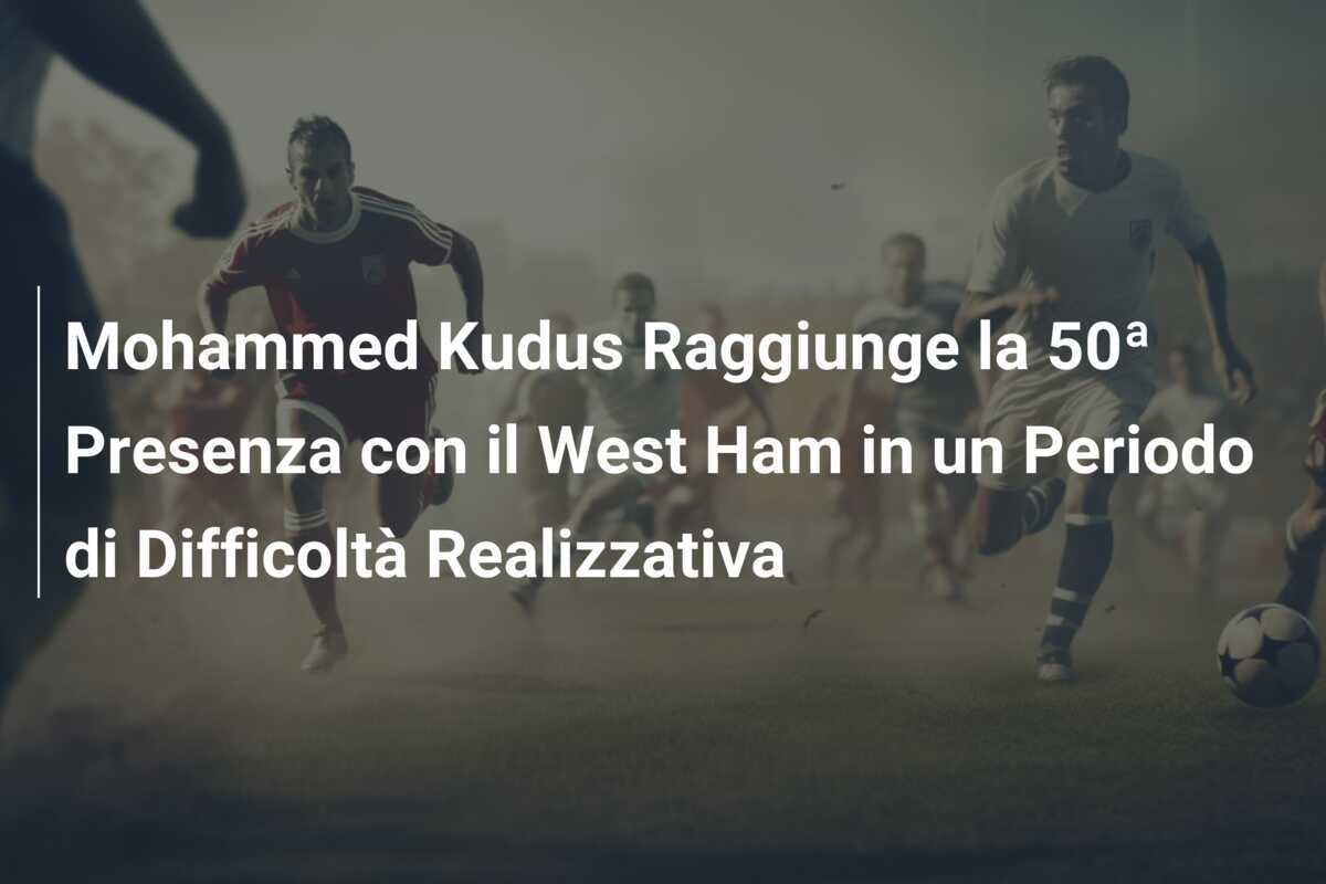 Mohammed Kudus Raggiunge la 50ª Presenza con il West Ham in un Periodo di Difficoltà Realizzativa