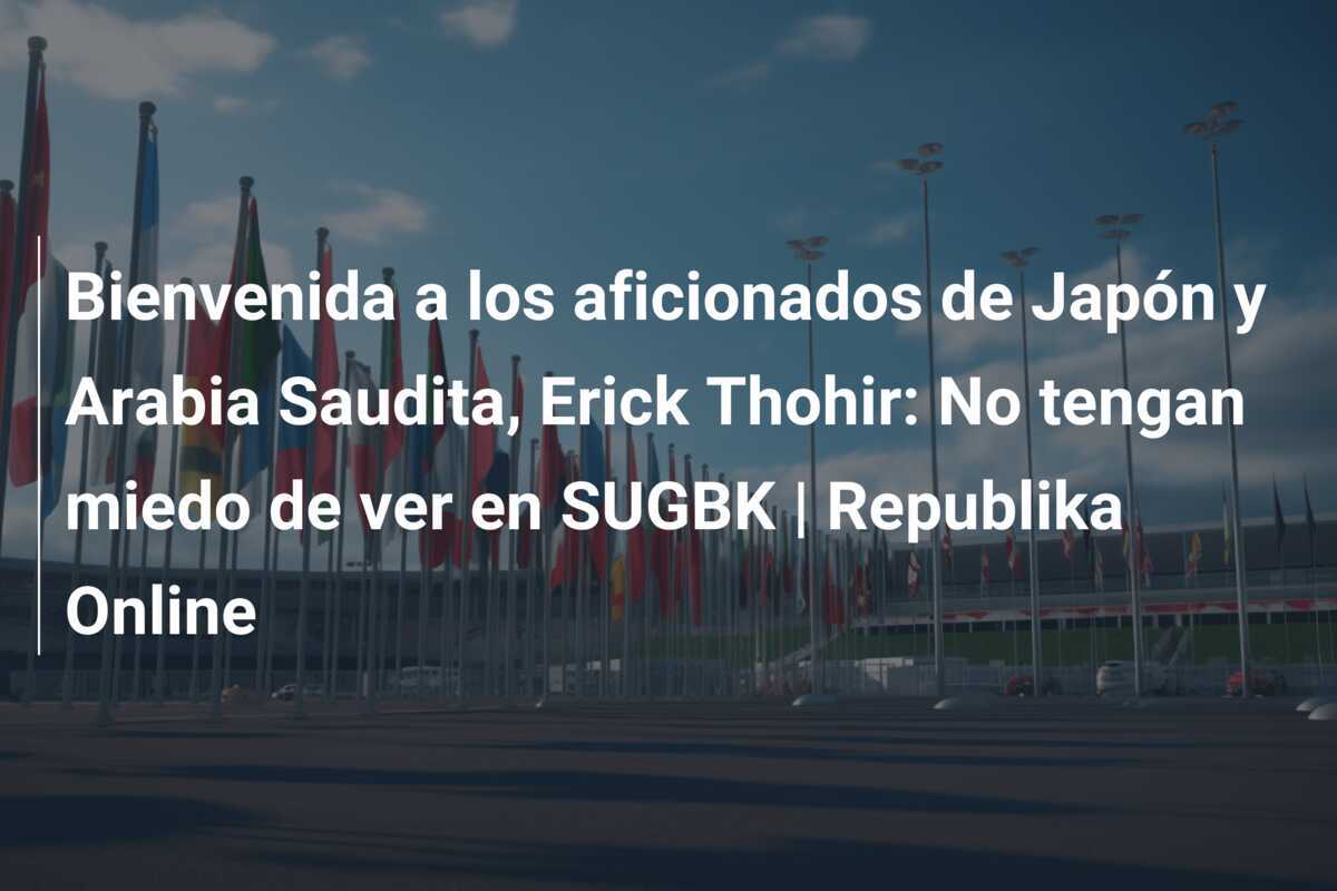 Bienvenida a los aficionados de Japón y Arabia Saudita, Erick Thohir: No tengan miedo de ver en SUGBK | Republika Online
