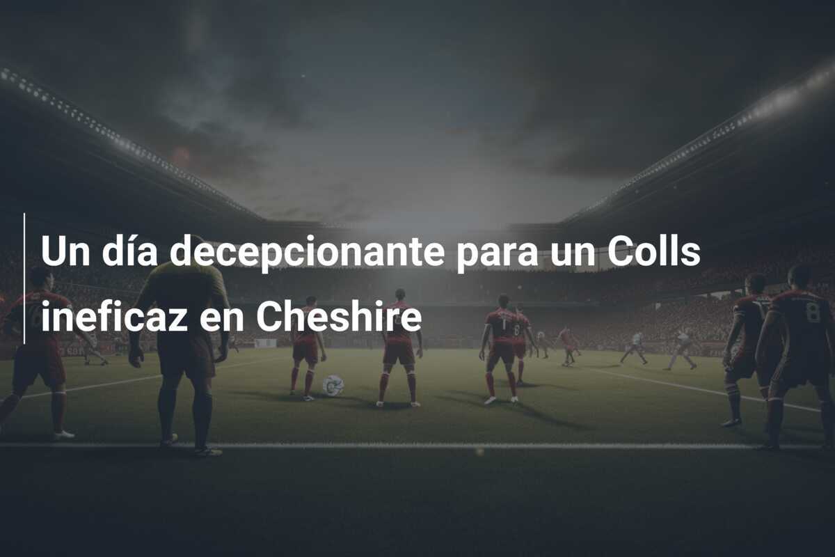 Un día decepcionante para un Colls ineficaz en Cheshire