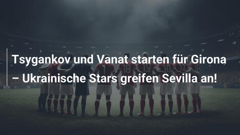 Tsygankov und Vanat starten für Girona – Ukrainische Stars greifen Sevilla an!