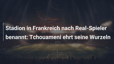 Stadion in Frankreich nach Real-Spieler benannt: Tchouameni ehrt seine Wurzeln
