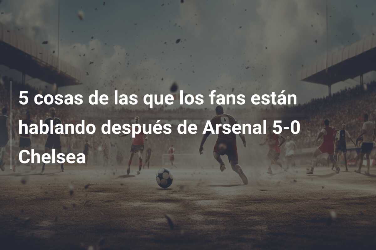 5 cosas de las que los fans están hablando después de Arsenal 5-0 Chelsea