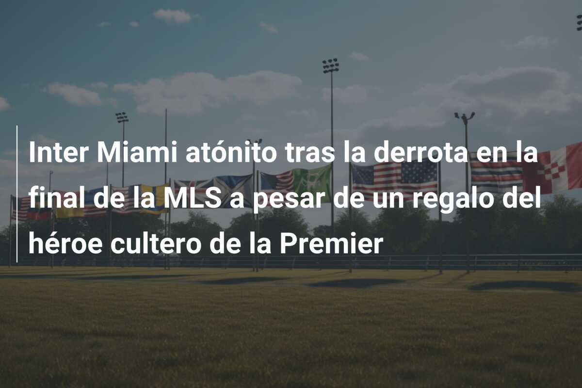 Inter Miami atónito tras la derrota en la final de la MLS a pesar de un regalo del héroe cultero de la Premier