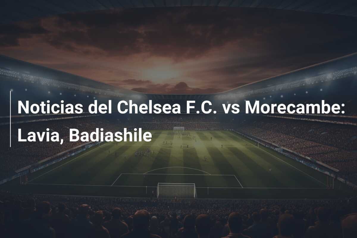 Noticias del Chelsea F.C. vs Morecambe: Lavia, Badiashile