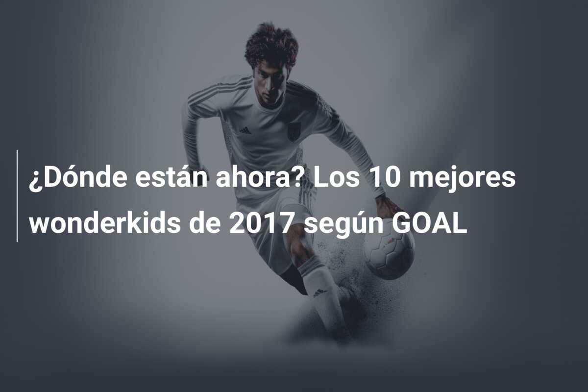 ¿Dónde están ahora? Los 10 mejores wonderkids de 2017 según GOAL