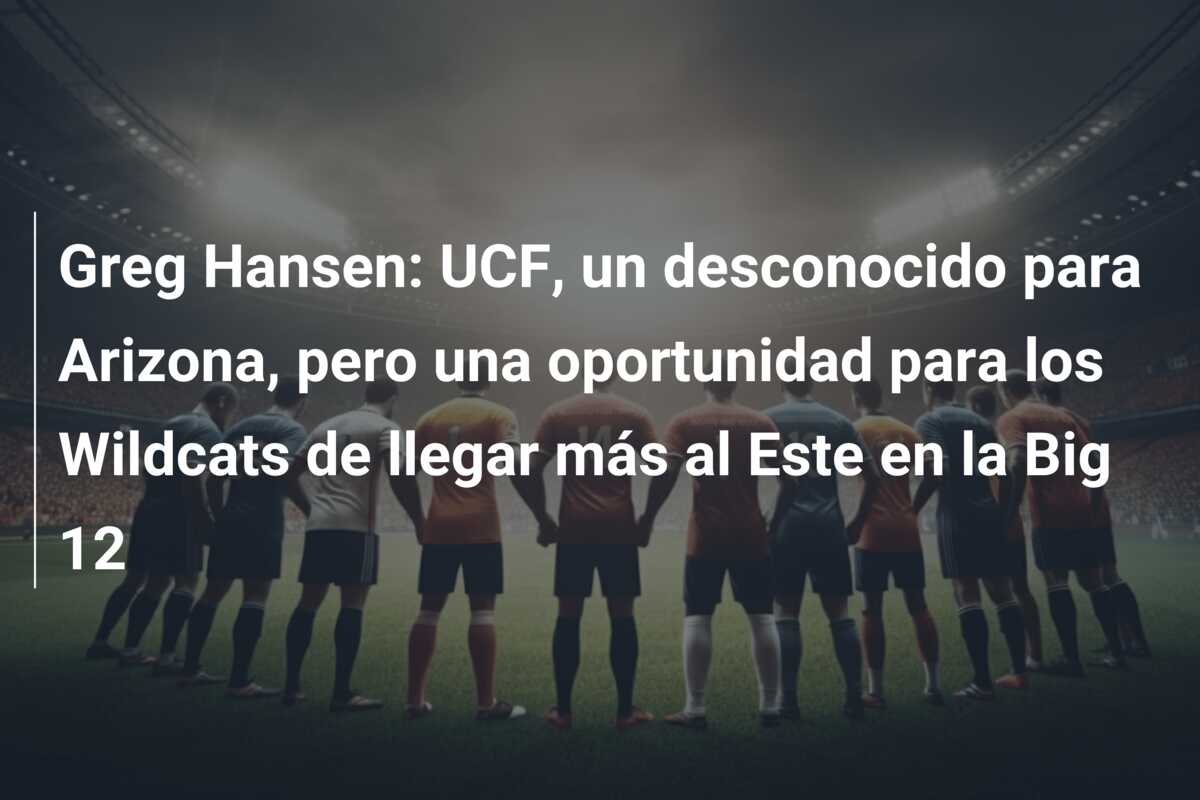 Greg Hansen: UCF, un desconocido para Arizona, pero una oportunidad para los Wildcats de llegar más al Este en la Big 12