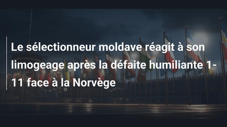 Le sélectionneur moldave réagit à son limogeage après la défaite humiliante 1-11 face à la Norvège