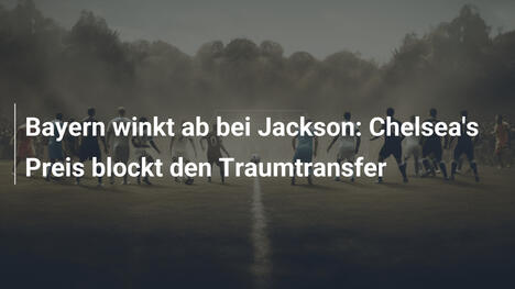 Bayern winkt ab bei Jackson: Chelsea's Preis blockt den Traumtransfer