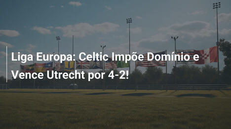 Liga Europa: Celtic Impõe Domínio e Vence Utrecht por 4-2!