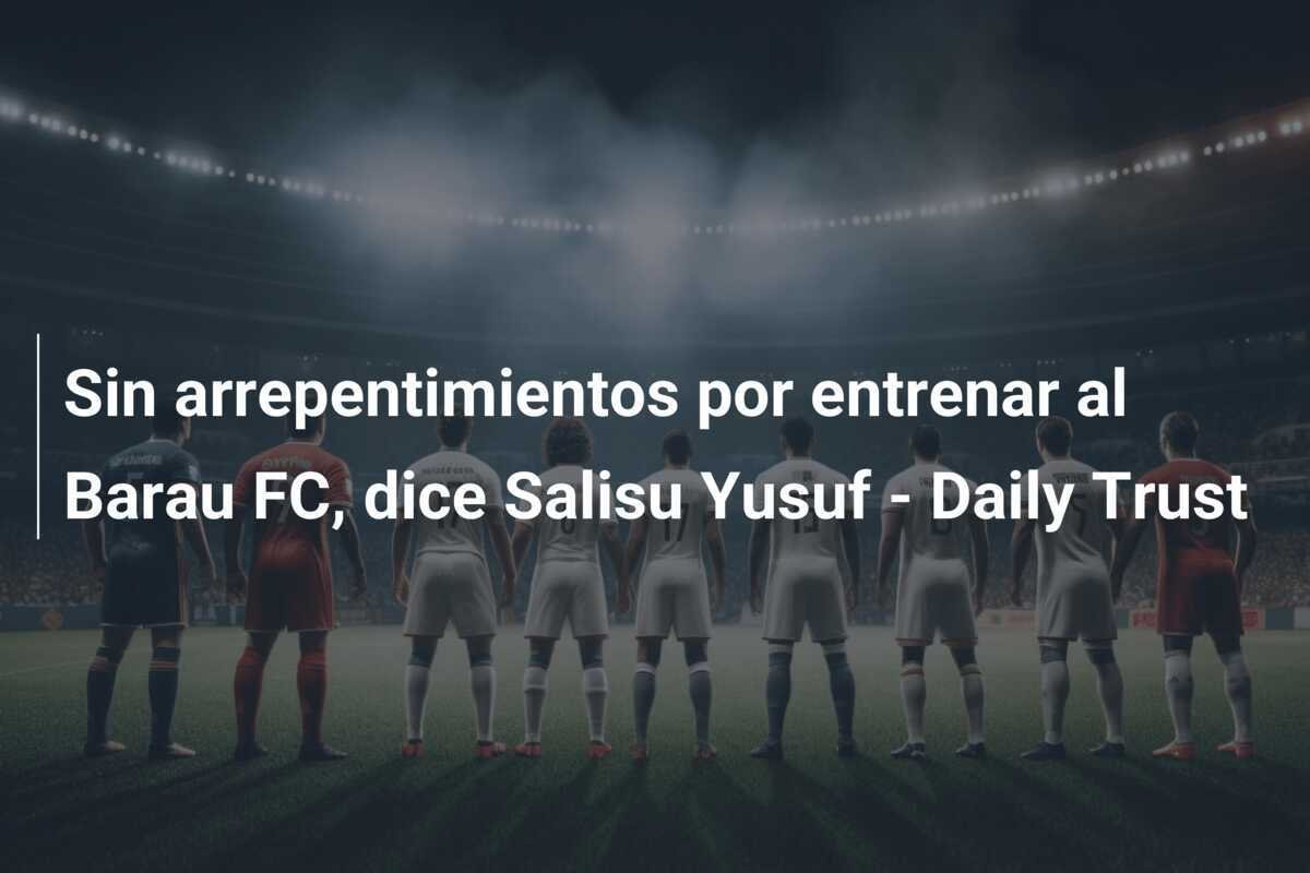 Sin arrepentimientos por entrenar al Barau FC, dice Salisu Yusuf - Daily Trust