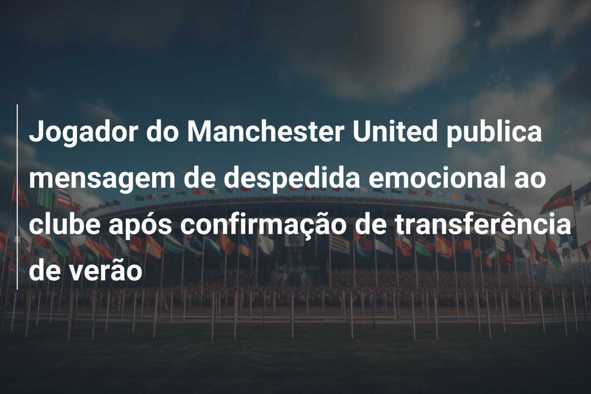Jogador do Manchester United publica mensagem de despedida emocional ao clube após confirmação de transferência de verão