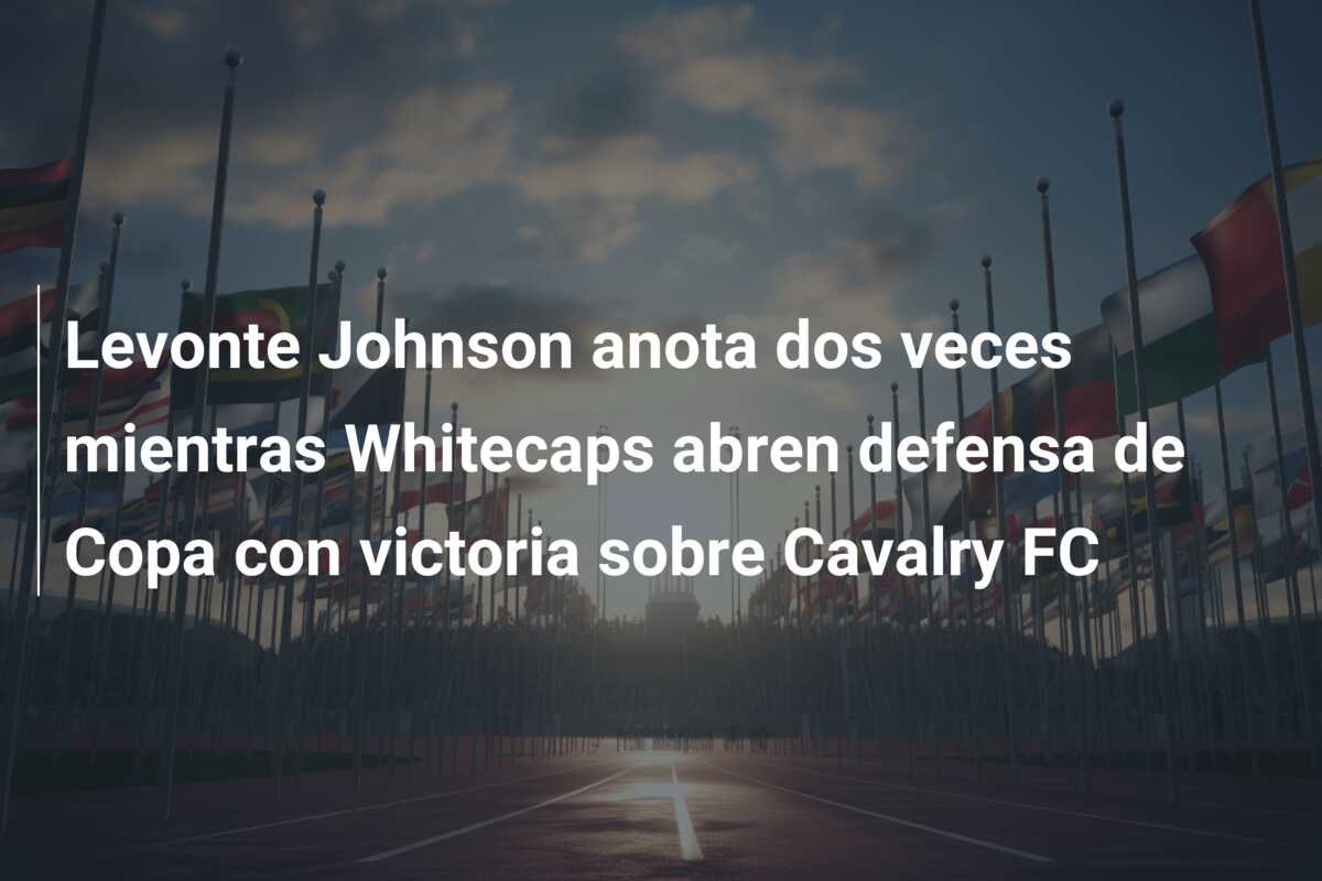 Levonte Johnson anota dos veces mientras Whitecaps abren defensa de Copa con victoria sobre Cavalry FC