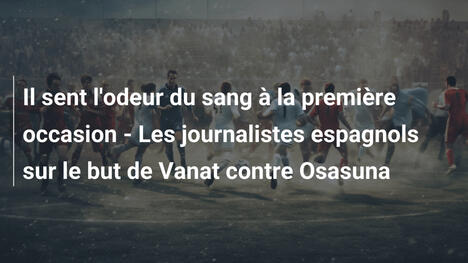 Il sent l'odeur du sang à la première occasion - Les journalistes espagnols sur le but de Vanat contre Osasuna
