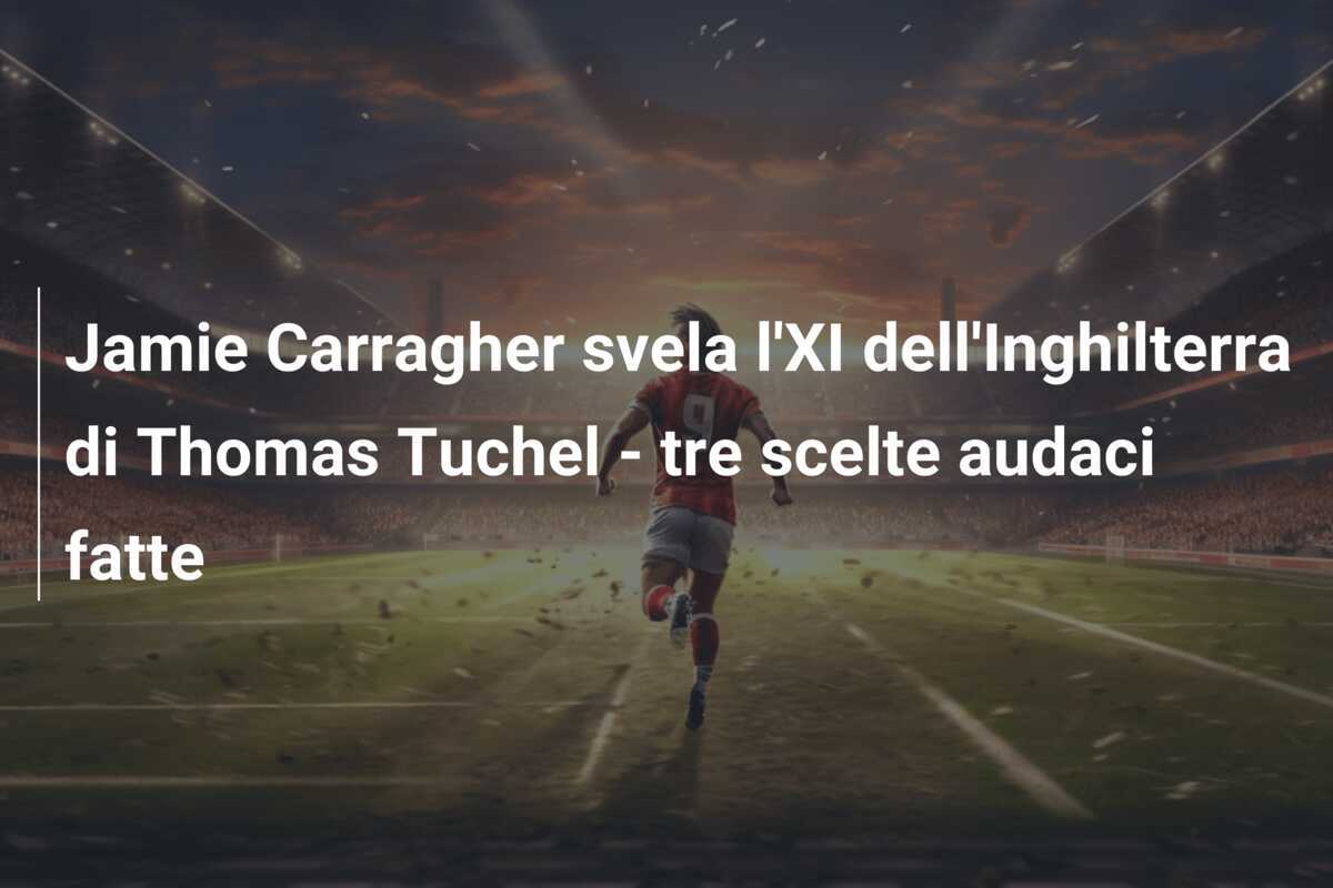 Jamie Carragher svela l'XI dell'Inghilterra di Thomas Tuchel - tre scelte audaci fatte