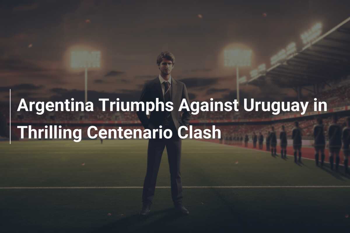 Argentina Triumphs Against Uruguay In Thrilling Centenario Clash