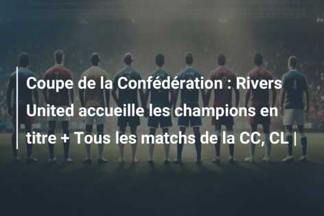 Coupe de la Confédération : Rivers United accueille les champions en titre + Tous les matchs de la CC, CL |